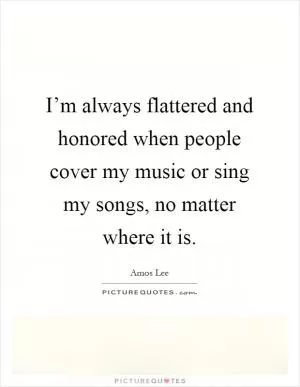 I’m always flattered and honored when people cover my music or sing my songs, no matter where it is Picture Quote #1