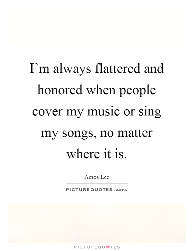 I'm always flattered and honored when people cover my music or sing my songs, no matter where it is Picture Quote #1