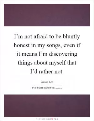 I’m not afraid to be bluntly honest in my songs, even if it means I’m discovering things about myself that I’d rather not Picture Quote #1