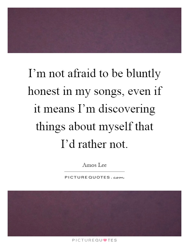I'm not afraid to be bluntly honest in my songs, even if it means I'm discovering things about myself that I'd rather not Picture Quote #1