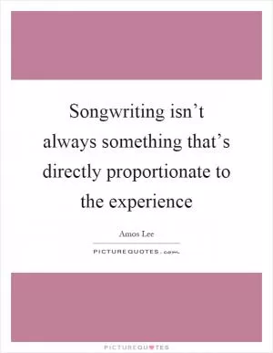 Songwriting isn’t always something that’s directly proportionate to the experience Picture Quote #1