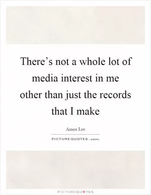 There’s not a whole lot of media interest in me other than just the records that I make Picture Quote #1