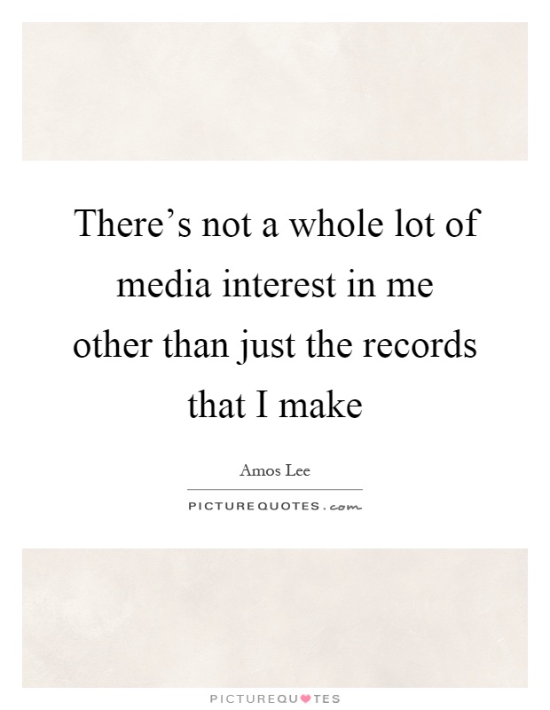 There's not a whole lot of media interest in me other than just the records that I make Picture Quote #1