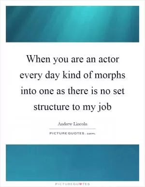 When you are an actor every day kind of morphs into one as there is no set structure to my job Picture Quote #1