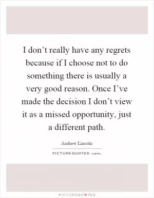 I don’t really have any regrets because if I choose not to do something there is usually a very good reason. Once I’ve made the decision I don’t view it as a missed opportunity, just a different path Picture Quote #1