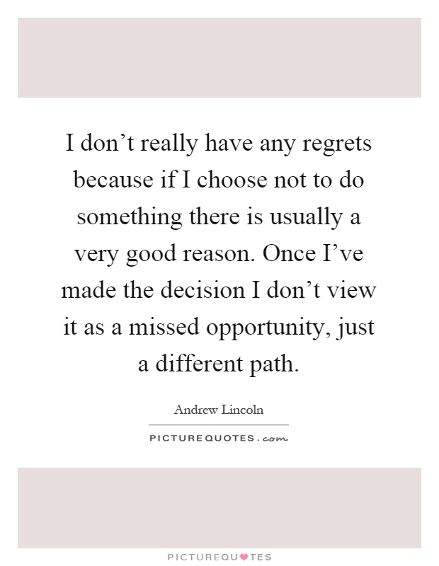 I don't really have any regrets because if I choose not to do something there is usually a very good reason. Once I've made the decision I don't view it as a missed opportunity, just a different path Picture Quote #1