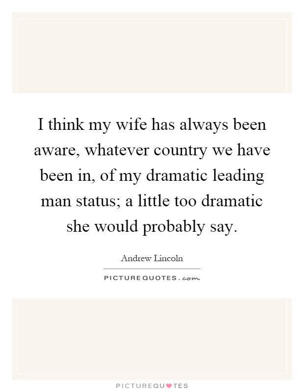 I think my wife has always been aware, whatever country we have been in, of my dramatic leading man status; a little too dramatic she would probably say Picture Quote #1