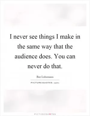 I never see things I make in the same way that the audience does. You can never do that Picture Quote #1