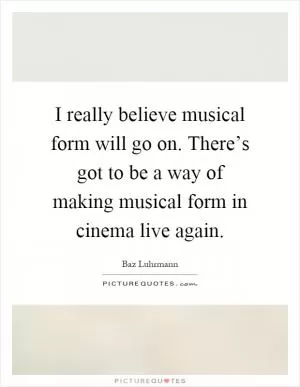 I really believe musical form will go on. There’s got to be a way of making musical form in cinema live again Picture Quote #1