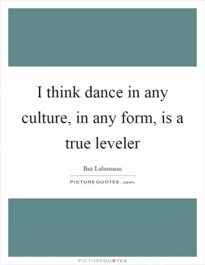 I think dance in any culture, in any form, is a true leveler Picture Quote #1