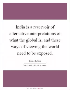 India is a reservoir of alternative interpretations of what the global is, and these ways of viewing the world need to be exposed Picture Quote #1