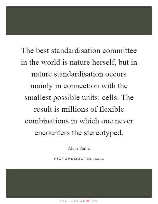 The best standardisation committee in the world is nature herself, but in nature standardisation occurs mainly in connection with the smallest possible units: cells. The result is millions of flexible combinations in which one never encounters the stereotyped Picture Quote #1