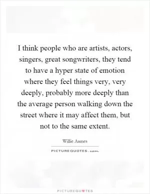 I think people who are artists, actors, singers, great songwriters, they tend to have a hyper state of emotion where they feel things very, very deeply, probably more deeply than the average person walking down the street where it may affect them, but not to the same extent Picture Quote #1