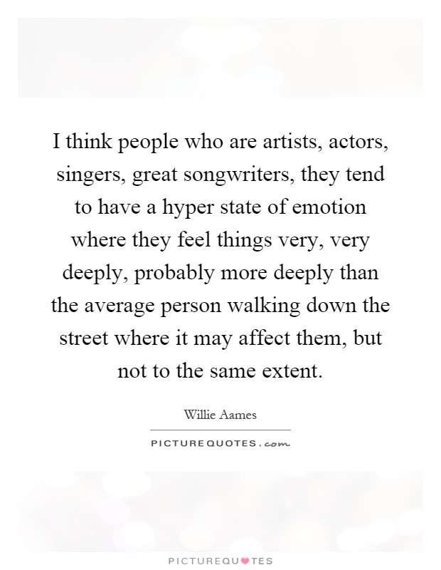 I think people who are artists, actors, singers, great songwriters, they tend to have a hyper state of emotion where they feel things very, very deeply, probably more deeply than the average person walking down the street where it may affect them, but not to the same extent Picture Quote #1