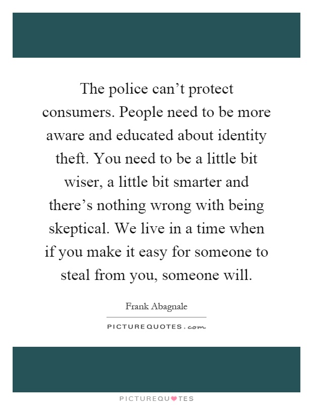 The police can't protect consumers. People need to be more aware and educated about identity theft. You need to be a little bit wiser, a little bit smarter and there's nothing wrong with being skeptical. We live in a time when if you make it easy for someone to steal from you, someone will Picture Quote #1