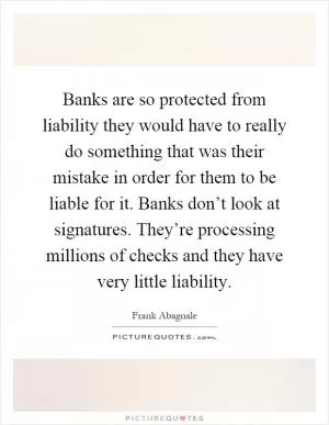 Banks are so protected from liability they would have to really do something that was their mistake in order for them to be liable for it. Banks don’t look at signatures. They’re processing millions of checks and they have very little liability Picture Quote #1