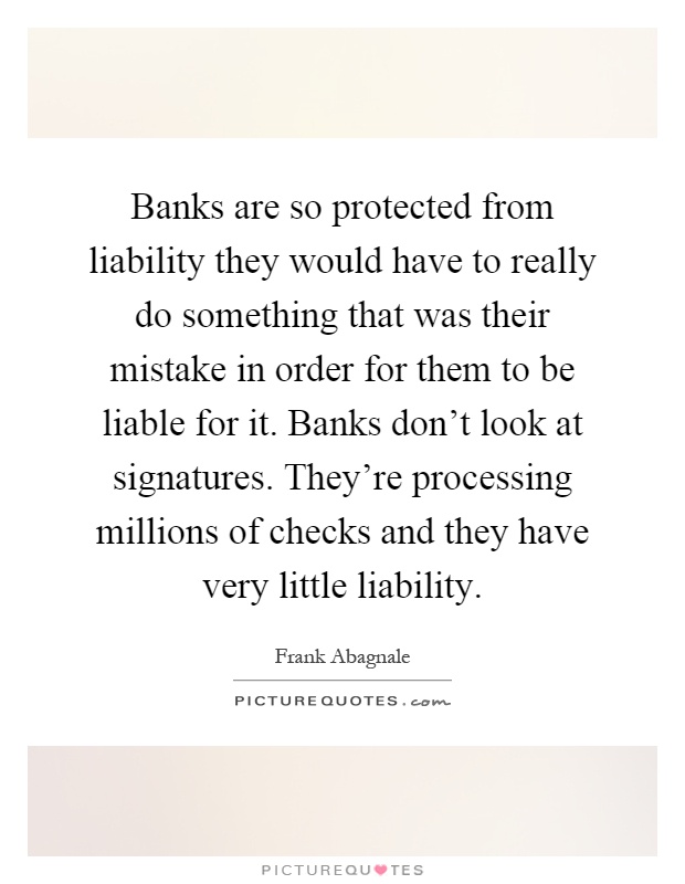 Banks are so protected from liability they would have to really do something that was their mistake in order for them to be liable for it. Banks don't look at signatures. They're processing millions of checks and they have very little liability Picture Quote #1