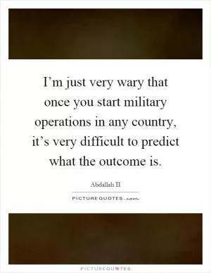 I’m just very wary that once you start military operations in any country, it’s very difficult to predict what the outcome is Picture Quote #1