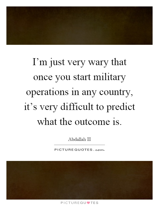 I'm just very wary that once you start military operations in any country, it's very difficult to predict what the outcome is Picture Quote #1