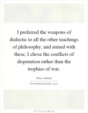 I preferred the weapons of dialectic to all the other teachings of philosophy, and armed with these, I chose the conflicts of disputation rather than the trophies of war Picture Quote #1