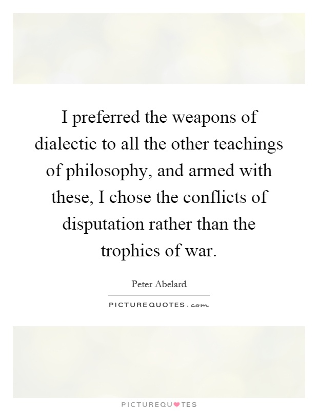 I preferred the weapons of dialectic to all the other teachings of philosophy, and armed with these, I chose the conflicts of disputation rather than the trophies of war Picture Quote #1