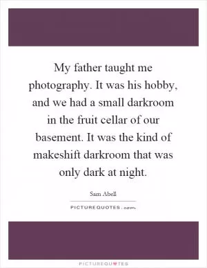 My father taught me photography. It was his hobby, and we had a small darkroom in the fruit cellar of our basement. It was the kind of makeshift darkroom that was only dark at night Picture Quote #1