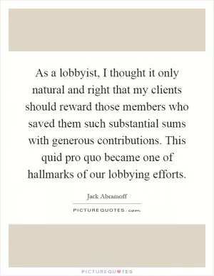 As a lobbyist, I thought it only natural and right that my clients should reward those members who saved them such substantial sums with generous contributions. This quid pro quo became one of hallmarks of our lobbying efforts Picture Quote #1