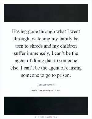 Having gone through what I went through, watching my family be torn to shreds and my children suffer immensely, I can’t be the agent of doing that to someone else. I can’t be the agent of causing someone to go to prison Picture Quote #1