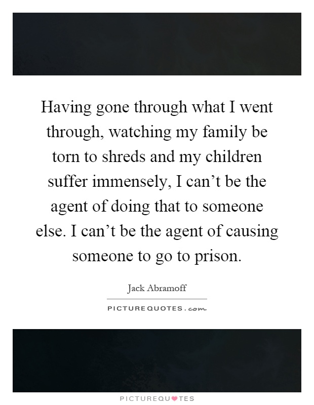Having gone through what I went through, watching my family be torn to shreds and my children suffer immensely, I can't be the agent of doing that to someone else. I can't be the agent of causing someone to go to prison Picture Quote #1