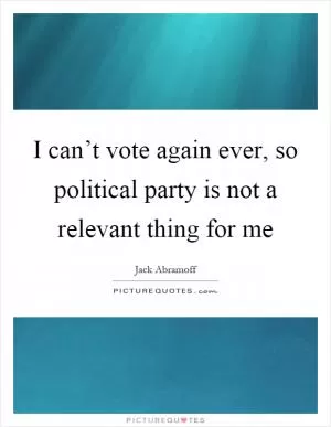I can’t vote again ever, so political party is not a relevant thing for me Picture Quote #1