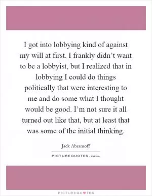 I got into lobbying kind of against my will at first. I frankly didn’t want to be a lobbyist, but I realized that in lobbying I could do things politically that were interesting to me and do some what I thought would be good. I’m not sure it all turned out like that, but at least that was some of the initial thinking Picture Quote #1