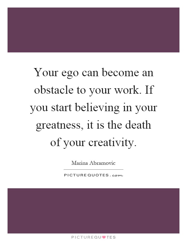 Your ego can become an obstacle to your work. If you start believing in your greatness, it is the death of your creativity Picture Quote #1