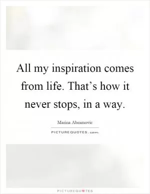 All my inspiration comes from life. That’s how it never stops, in a way Picture Quote #1