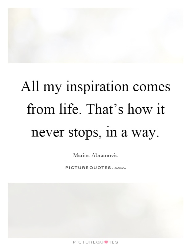 All my inspiration comes from life. That's how it never stops, in a way Picture Quote #1