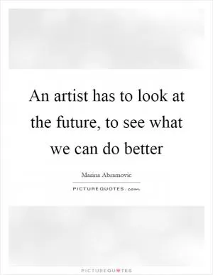 An artist has to look at the future, to see what we can do better Picture Quote #1