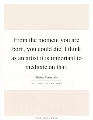 From the moment you are born, you could die. I think as an artist it is important to meditate on that Picture Quote #1