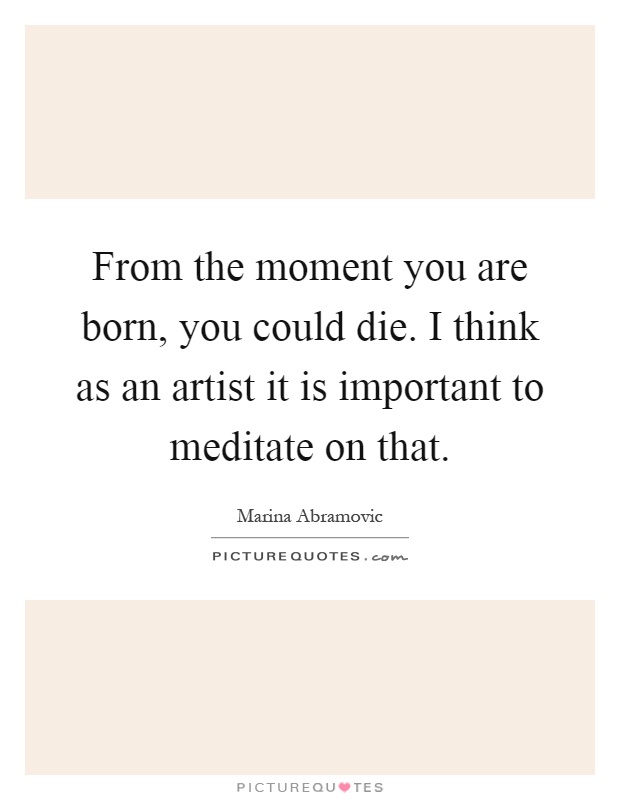From the moment you are born, you could die. I think as an artist it is important to meditate on that Picture Quote #1