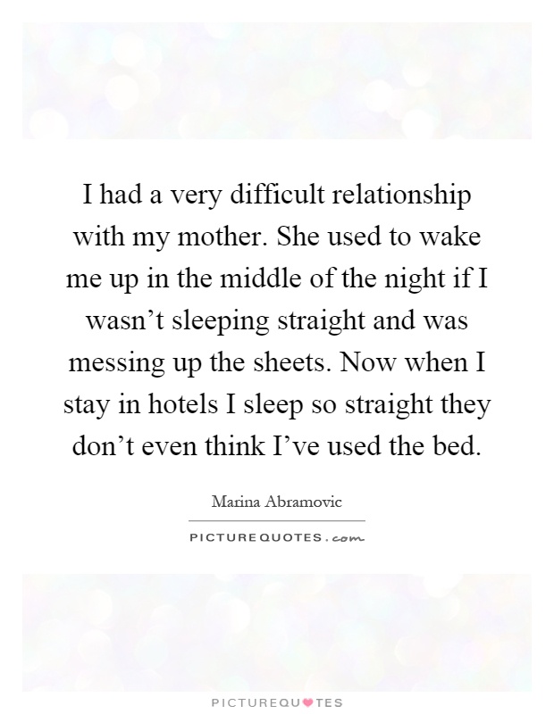 I had a very difficult relationship with my mother. She used to wake me up in the middle of the night if I wasn't sleeping straight and was messing up the sheets. Now when I stay in hotels I sleep so straight they don't even think I've used the bed Picture Quote #1