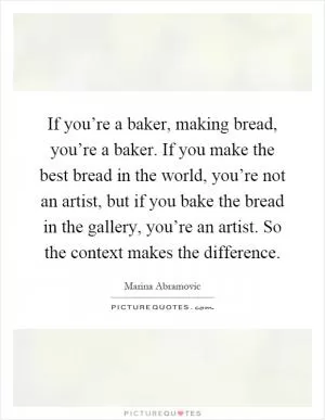 If you’re a baker, making bread, you’re a baker. If you make the best bread in the world, you’re not an artist, but if you bake the bread in the gallery, you’re an artist. So the context makes the difference Picture Quote #1