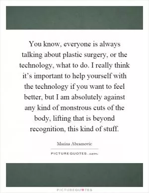 You know, everyone is always talking about plastic surgery, or the technology, what to do. I really think it’s important to help yourself with the technology if you want to feel better, but I am absolutely against any kind of monstrous cuts of the body, lifting that is beyond recognition, this kind of stuff Picture Quote #1