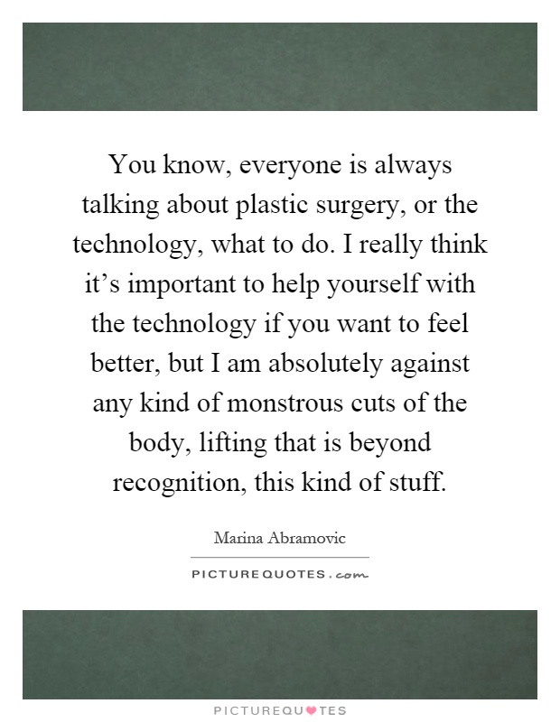 You know, everyone is always talking about plastic surgery, or the technology, what to do. I really think it's important to help yourself with the technology if you want to feel better, but I am absolutely against any kind of monstrous cuts of the body, lifting that is beyond recognition, this kind of stuff Picture Quote #1