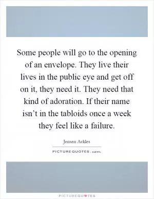 Some people will go to the opening of an envelope. They live their lives in the public eye and get off on it, they need it. They need that kind of adoration. If their name isn’t in the tabloids once a week they feel like a failure Picture Quote #1