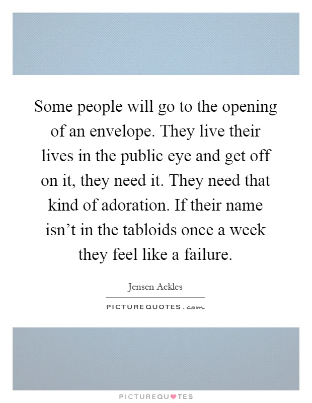 Some people will go to the opening of an envelope. They live their lives in the public eye and get off on it, they need it. They need that kind of adoration. If their name isn't in the tabloids once a week they feel like a failure Picture Quote #1