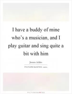 I have a buddy of mine who’s a musician, and I play guitar and sing quite a bit with him Picture Quote #1