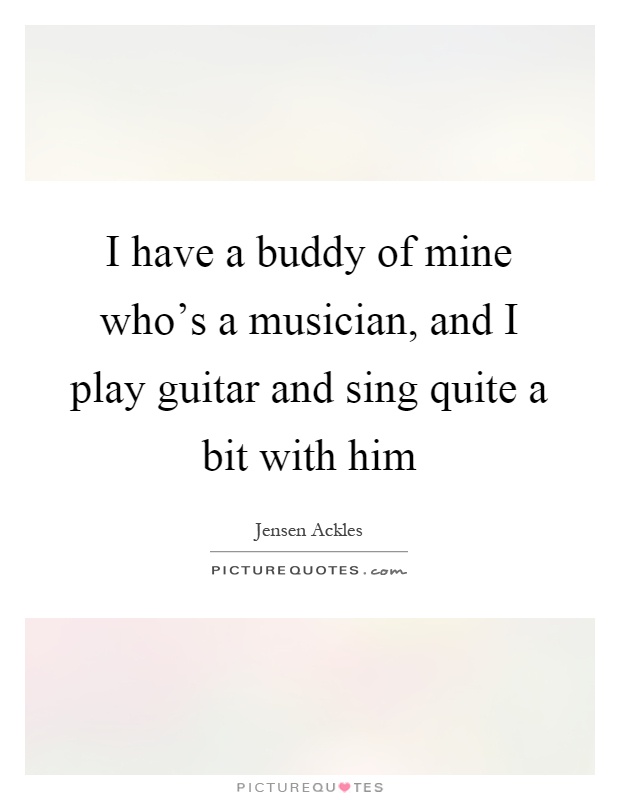 I have a buddy of mine who's a musician, and I play guitar and sing quite a bit with him Picture Quote #1