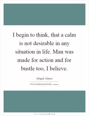 I begin to think, that a calm is not desirable in any situation in life. Man was made for action and for bustle too, I believe Picture Quote #1