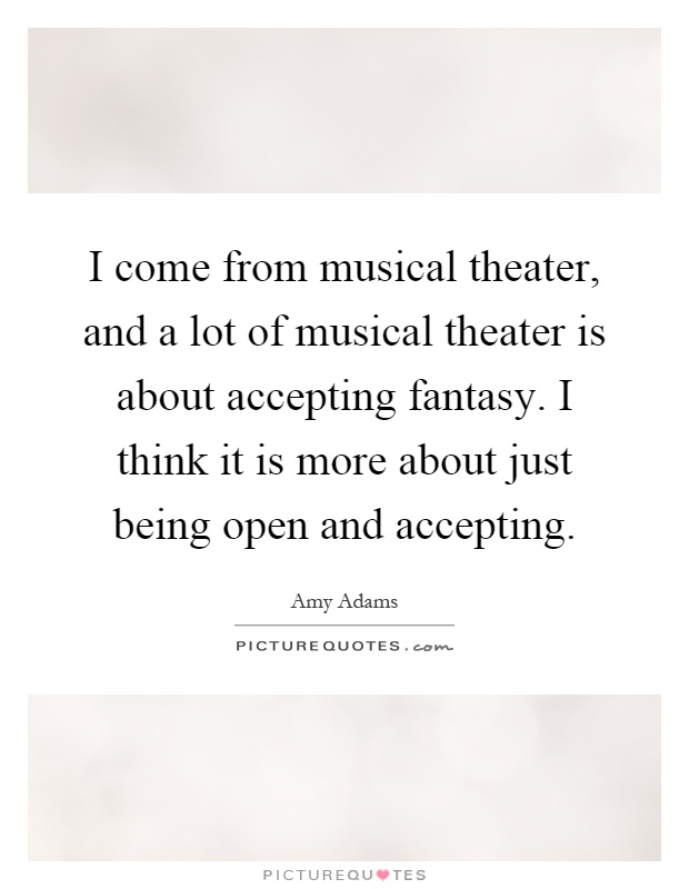 I come from musical theater, and a lot of musical theater is about accepting fantasy. I think it is more about just being open and accepting Picture Quote #1
