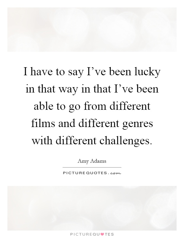 I have to say I've been lucky in that way in that I've been able to go from different films and different genres with different challenges Picture Quote #1