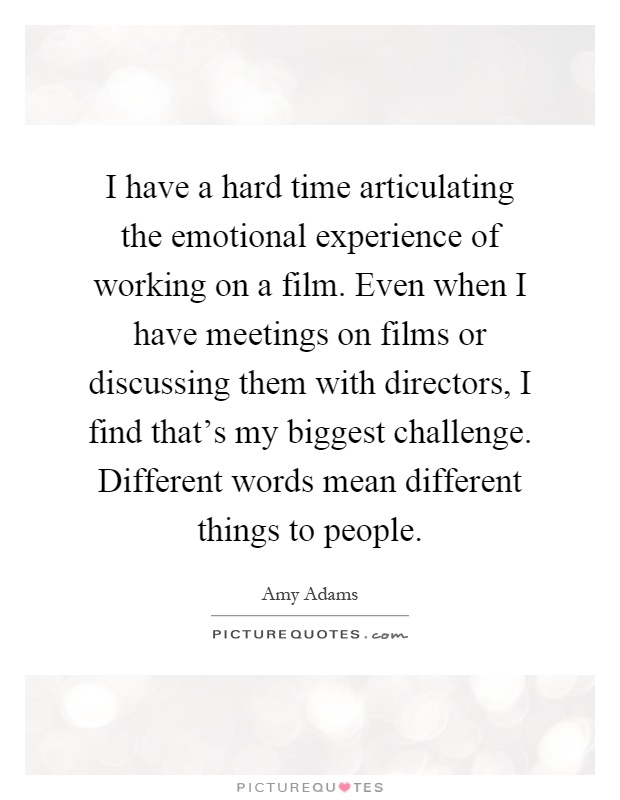 I have a hard time articulating the emotional experience of working on a film. Even when I have meetings on films or discussing them with directors, I find that's my biggest challenge. Different words mean different things to people Picture Quote #1