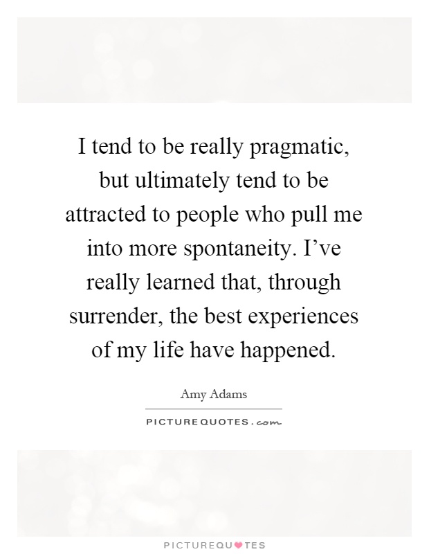 I tend to be really pragmatic, but ultimately tend to be attracted to people who pull me into more spontaneity. I've really learned that, through surrender, the best experiences of my life have happened Picture Quote #1